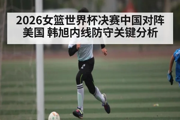 2026女篮世界杯决赛中国对阵美国 韩旭内线防守关键分析