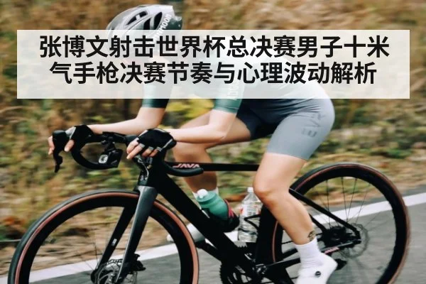 张博文射击世界杯总决赛男子十米气手枪决赛节奏与心理波动解析