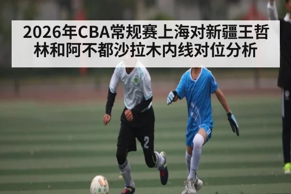 2026年CBA常规赛上海对新疆王哲林和阿不都沙拉木内线对位分析