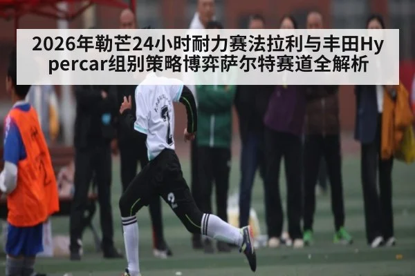 2026年勒芒24小时耐力赛法拉利与丰田Hypercar组别策略博弈萨尔特赛道全解析